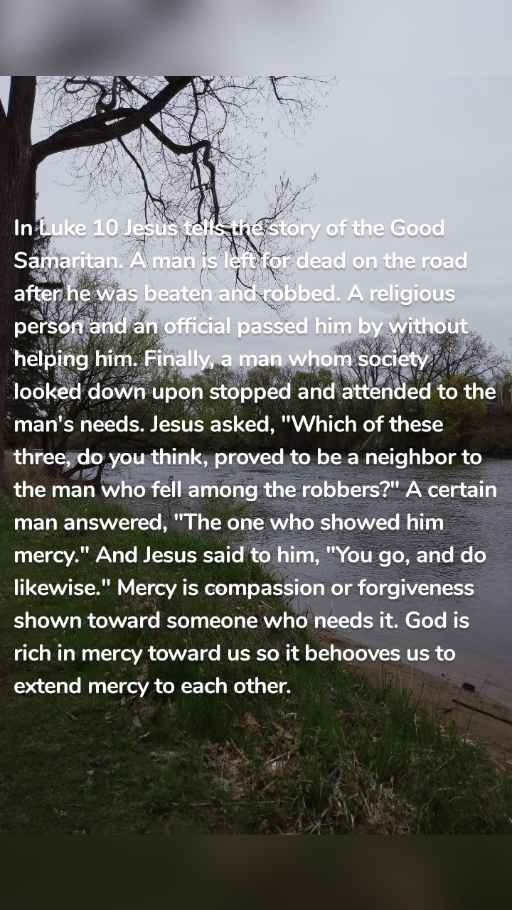 In Luke 10 Jesus tells the story of the Good Samaritan. A man is left for dead on the road after he was beaten and robbed. A religious person and an official passed him by without helping him. Finally, a man whom society looked down upon stopped and attended to the man's needs. Jesus asked, "Which of these three, do you think, proved to be a neighbor to the man who fell among the robbers?" A certain man answered, "The one who showed him mercy." And Jesus said to him, "You go, and do likewise." Mercy is compassion or forgiveness shown toward someone who needs it. God is rich in mercy toward us so it behooves us to extend mercy to each other.
