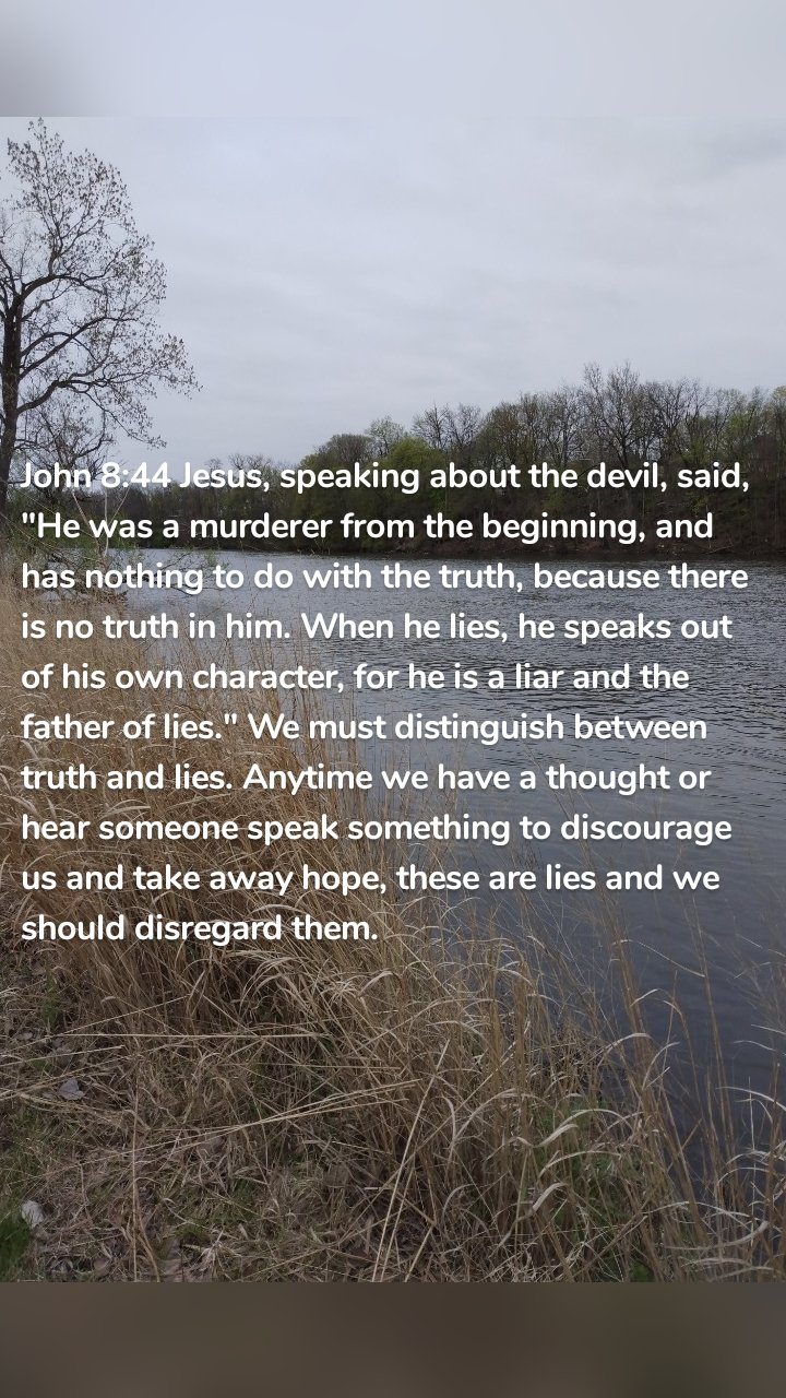 John 8:44 Jesus, speaking about the devil, said, "He was a murderer from the beginning, and has nothing to do with the truth, because there is no truth in him. When he lies, he speaks out of his own character, for he is a liar and the father of lies." We must distinguish between truth and lies. Anytime we have a thought or hear someone speak something to discourage us and take away hope, these are lies and we should disregard them.