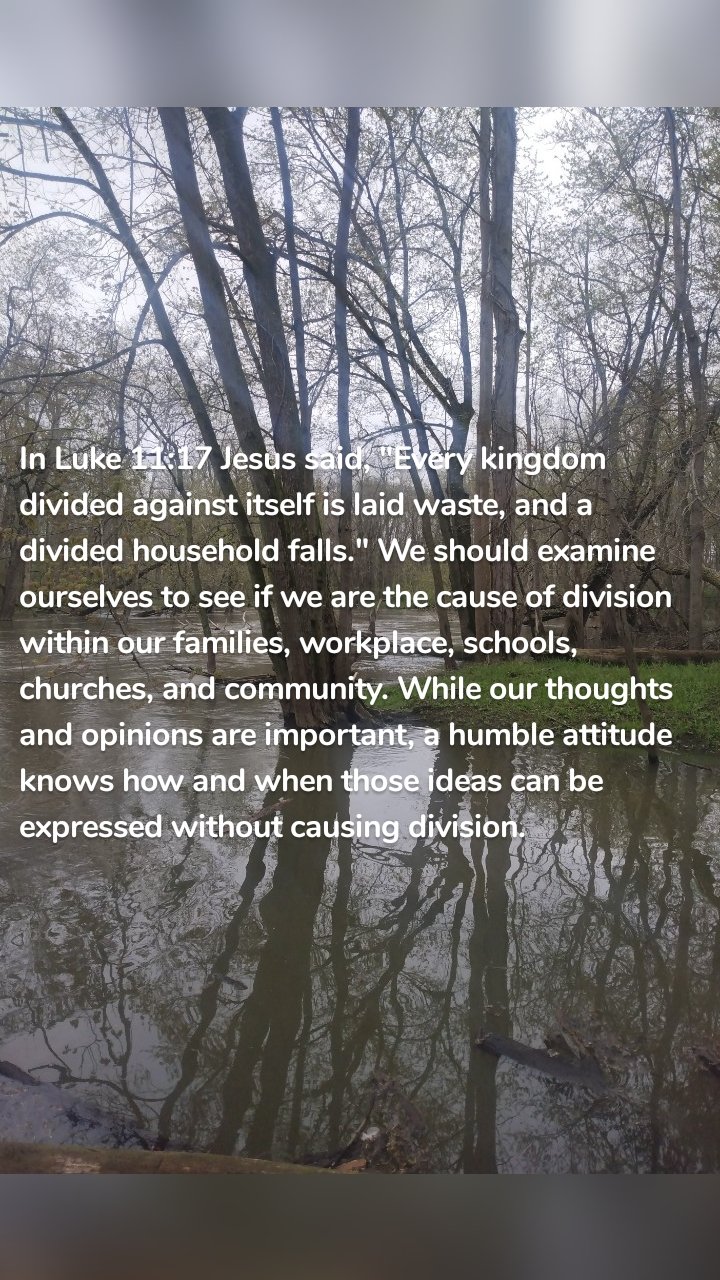 In Luke 11:17 Jesus said, "Every kingdom divided against itself is laid waste, and a divided household falls." We should examine ourselves to see if we are the cause of division within our families, workplace, schools, churches, and community. While our thoughts and opinions are important, a humble attitude knows how and when those ideas can be expressed without causing division.