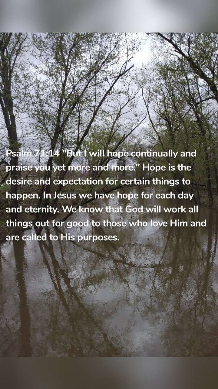 Psalm 71:14 "But I will hope continually and praise you yet more and more." Hope is the desire and expectation for certain things to happen. In Jesus we have hope for each day and eternity. We know that God will work all things out for good to those who love Him and are called to His purposes.