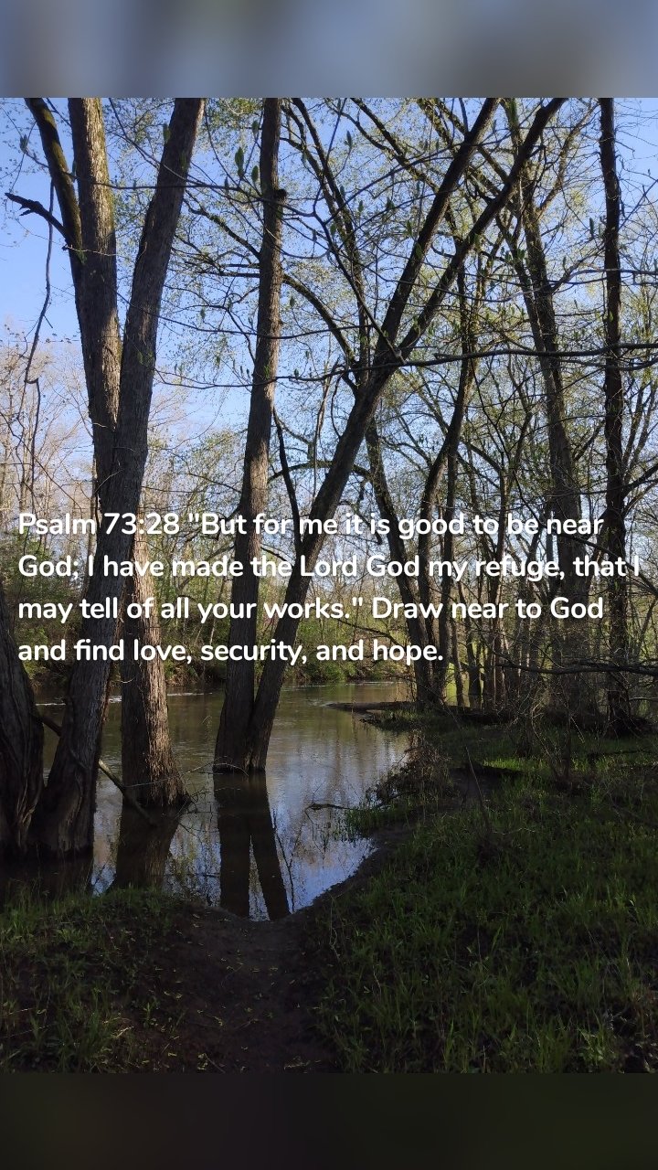 Psalm 73:28 "But for me it is good to be near God; I have made the Lord God my refuge, that I may tell of all your works." Draw near to God and find love, security, and hope.
