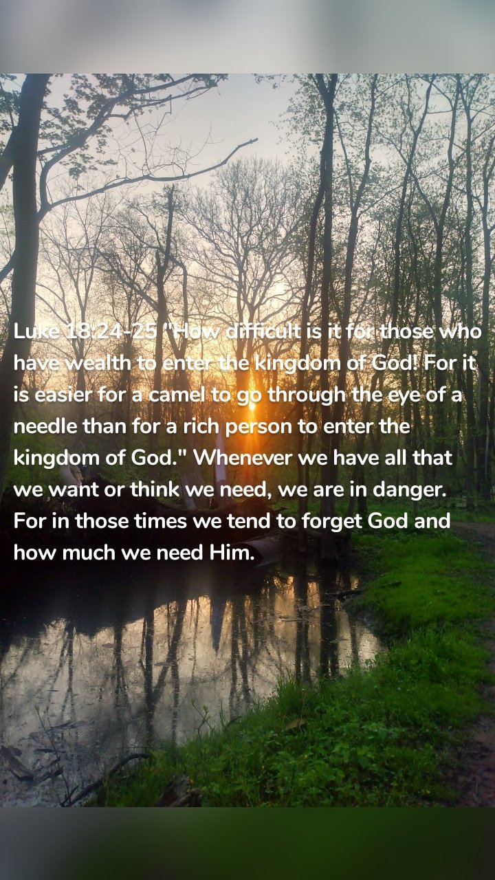Luke 18:24-25 "How difficult is it for those who have wealth to enter the kingdom of God! For it is easier for a camel to go through the eye of a needle than for a rich person to enter the kingdom of God." Whenever we have all that we want or think we need, we are in danger. For in those times we tend to forget God and how much we need Him. 