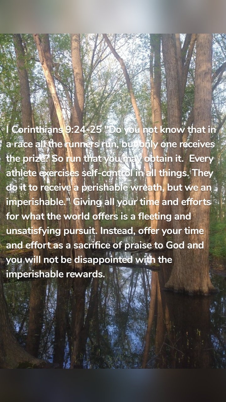 I Corinthians 9:24-25 "Do you not know that in a race all the runners run, but only one receives the prize? So run that you may obtain it.  Every athlete exercises self-control in all things. They do it to receive a perishable wreath, but we an imperishable." Giving all your time and efforts for what the world offers is a fleeting and unsatisfying pursuit. Instead, offer your time and effort as a sacrifice of praise to God and you will not be disappointed with the imperishable rewards. 