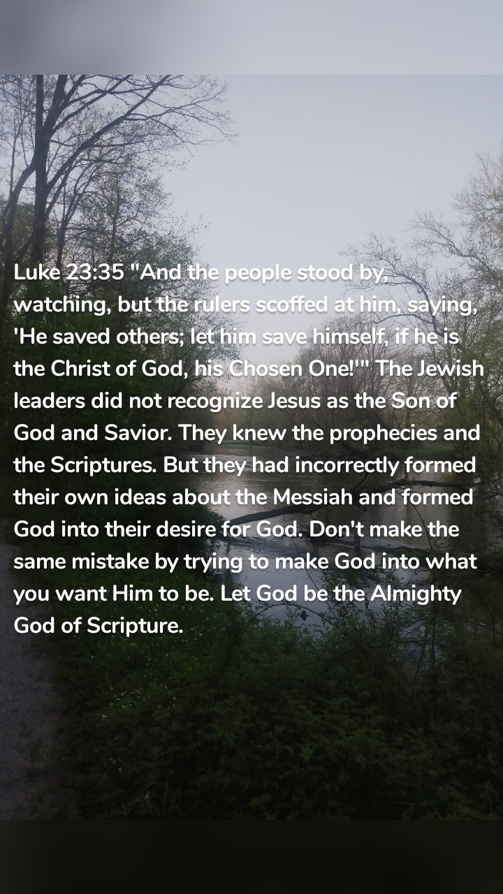 Luke 23:35 "And the people stood by, watching, but the rulers scoffed at him, saying, 'He saved others; let him save himself, if he is the Christ of God, his Chosen One!'" The Jewish leaders did not recognize Jesus as the Son of God and Savior. They knew the prophecies and the Scriptures. But they had incorrectly formed their own ideas about the Messiah and formed God into their desire for God. Don't make the same mistake by trying to make God into what you want Him to be. Let God be the Almighty God of Scripture.