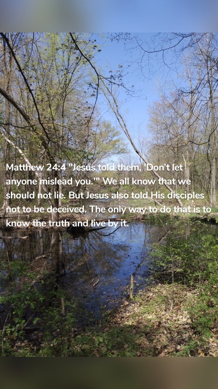 Matthew 24:4 "Jesus told them, 'Don’t let anyone mislead you.'" We all know that we should not lie. But Jesus also told His disciples not to be deceived. The only way to do that is to know the truth and live by it.