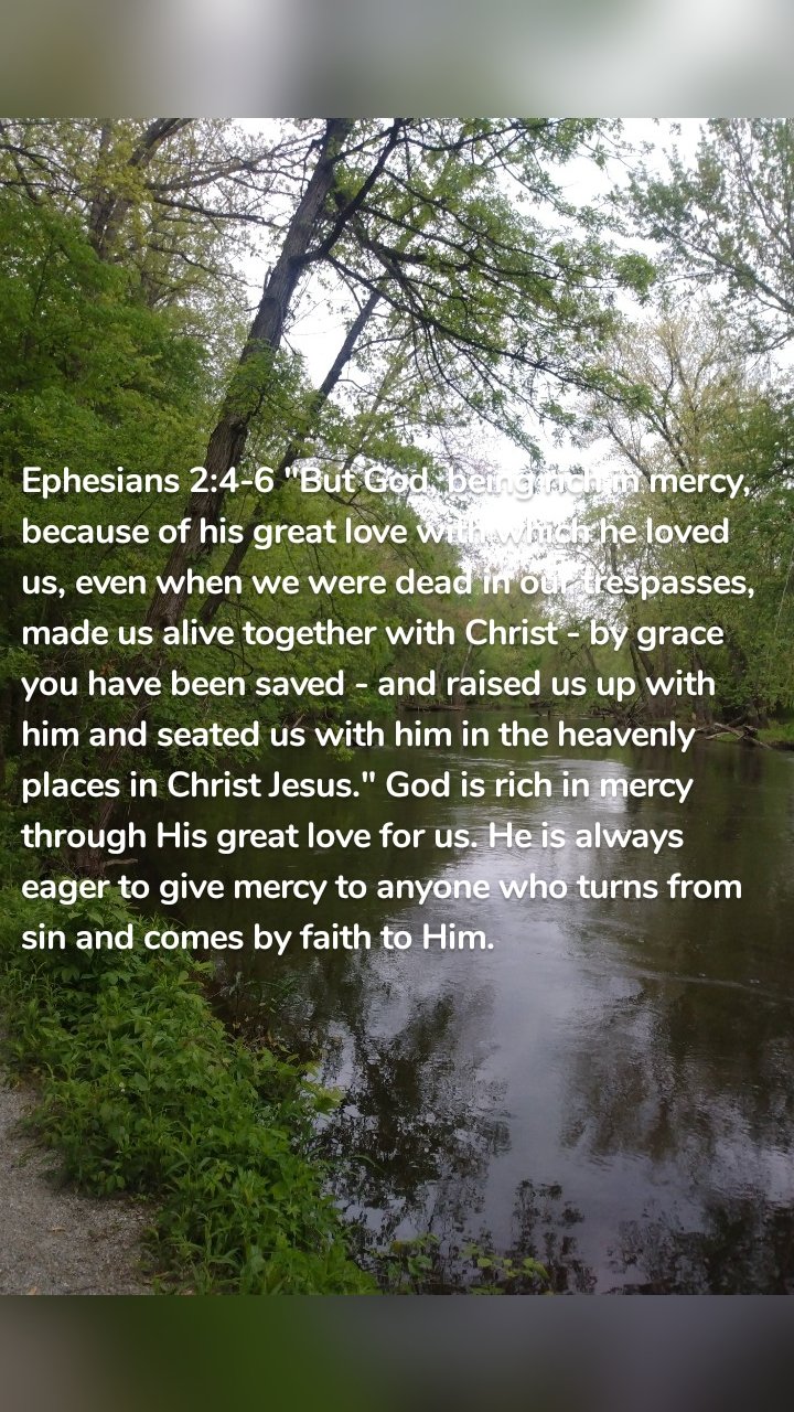 Ephesians 2:4-6 "But God, being rich in mercy, because of his great love with which he loved us, even when we were dead in our trespasses, made us alive together with Christ - by grace you have been saved - and raised us up with him and seated us with him in the heavenly places in Christ Jesus." God is rich in mercy through His great love for us. He is always eager to give mercy to anyone who turns from sin and comes by faith to Him.