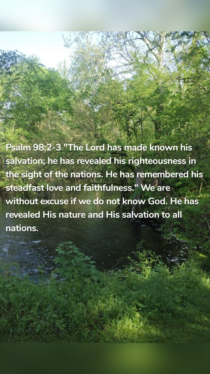 Psalm 98:2-3 "The Lord has made known his salvation; he has revealed his righteousness in the sight of the nations. He has remembered his steadfast love and faithfulness." We are without excuse if we do not know God. He has revealed His nature and His salvation to all nations. 