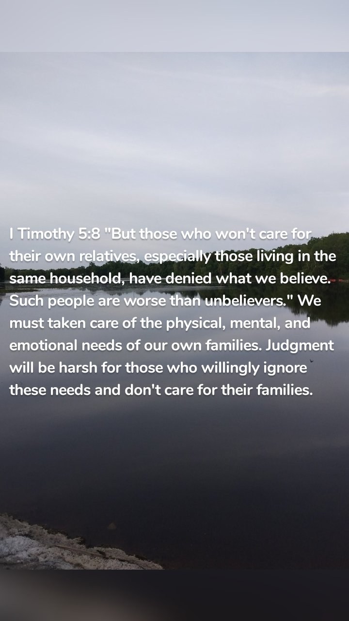 I Timothy 5:8 "But those who won't care for their own relatives, especially those living in the same household, have denied what we believe. Such people are worse than unbelievers." We must taken care of the physical, mental, and emotional needs of our own families. Judgment will be harsh for those who willingly ignore these needs and don't care for their families. 