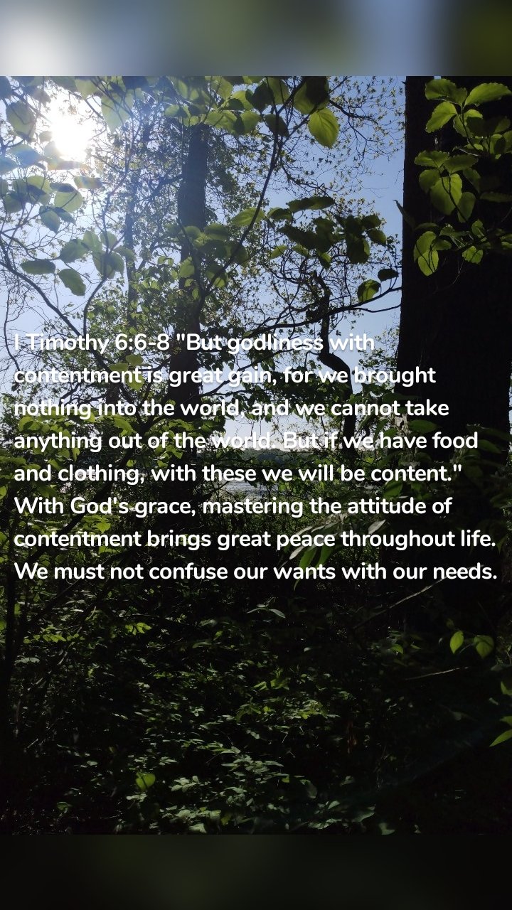 I Timothy 6:6-8 "But godliness with contentment is great gain, for we brought nothing into the world, and we cannot take anything out of the world. But if we have food and clothing, with these we will be content." With God's grace, mastering the attitude of contentment brings great peace throughout life.  We must not confuse our wants with our needs. 