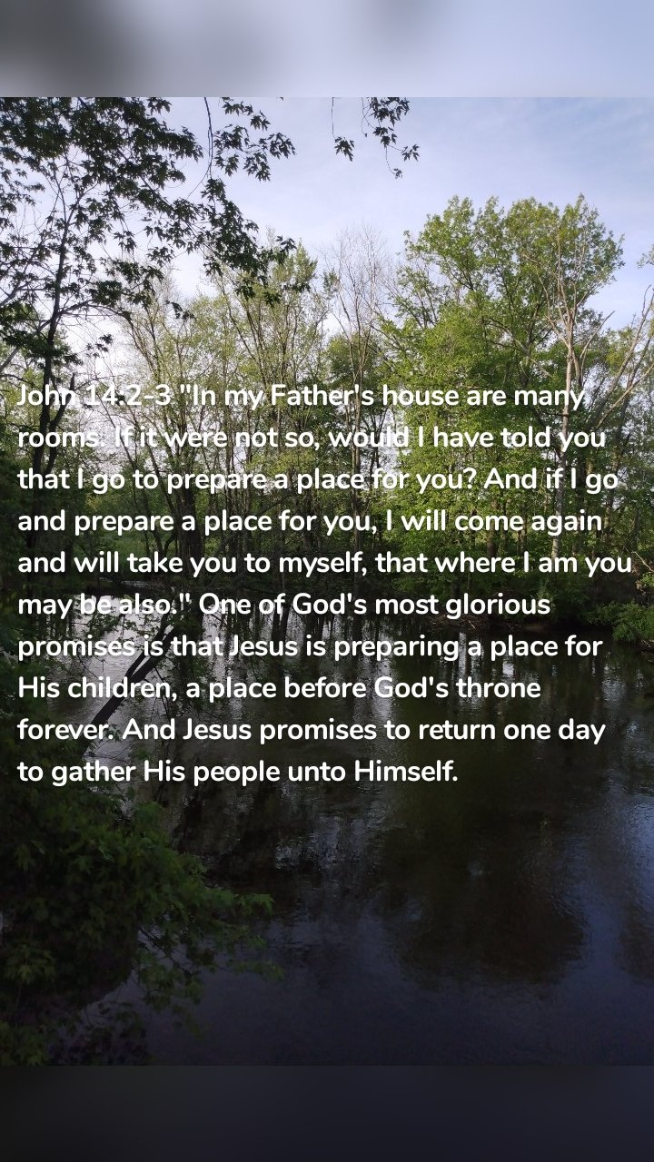 John 14:2-3 "In my Father's house are many rooms. If it were not so, would I have told you that I go to prepare a place for you? And if I go and prepare a place for you, I will come again and will take you to myself, that where I am you may be also." One of God's most glorious promises is that Jesus is preparing a place for His children, a place before God's throne forever. And Jesus promises to return one day to gather His people unto Himself. 