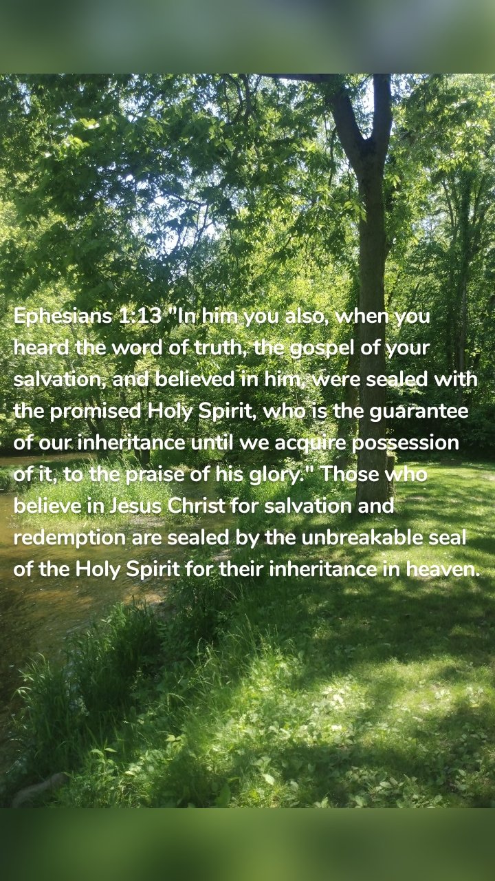 Ephesians 1:13 "In him you also, when you heard the word of truth, the gospel of your salvation, and believed in him, were sealed with the promised Holy Spirit, who is the guarantee of our inheritance until we acquire possession of it, to the praise of his glory." Those who believe in Jesus Christ for salvation and redemption are sealed by the unbreakable seal of the Holy Spirit for their inheritance in heaven. 
