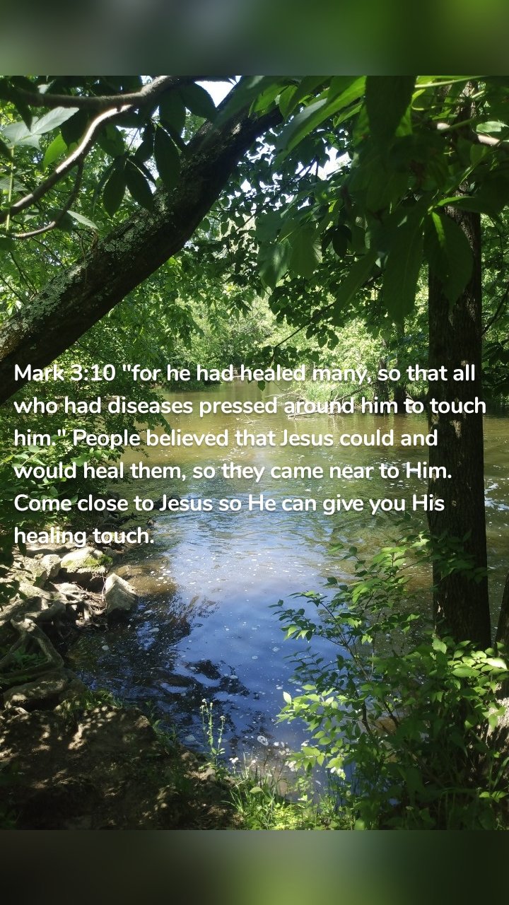 Mark 3:10 "for he had healed many, so that all who had diseases pressed around him to touch him." People believed that Jesus could and would heal them, so they came near to Him. Come close to Jesus so He can give you His healing touch.