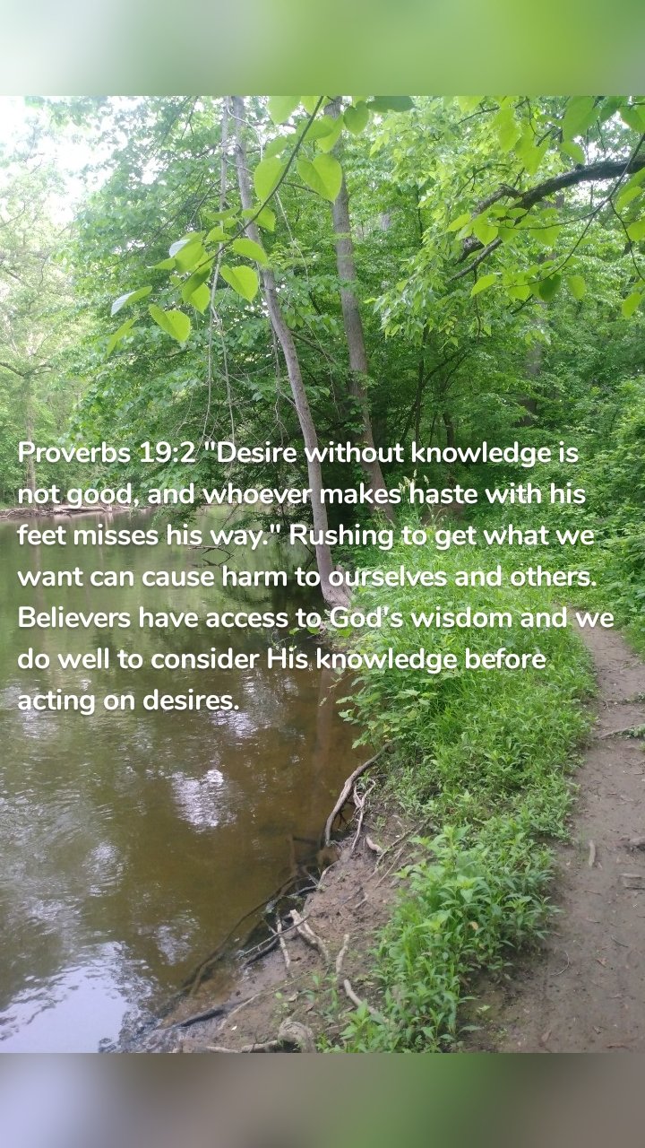 Proverbs 19:2 "Desire without knowledge is not good, and whoever makes haste with his feet misses his way." Rushing to get what we want can cause harm to ourselves and others. Believers have access to God's wisdom and we do well to consider His knowledge before acting on desires. 