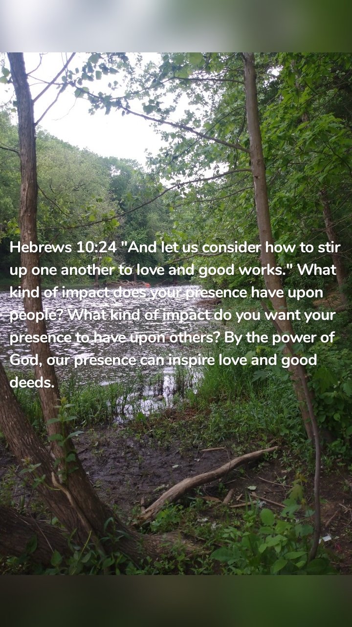 Hebrews 10:24 "And let us consider how to stir up one another to love and good works." What kind of impact does your presence have upon people? What kind of impact do you want your presence to have upon others? By the power of God, our presence can inspire love and good deeds. 