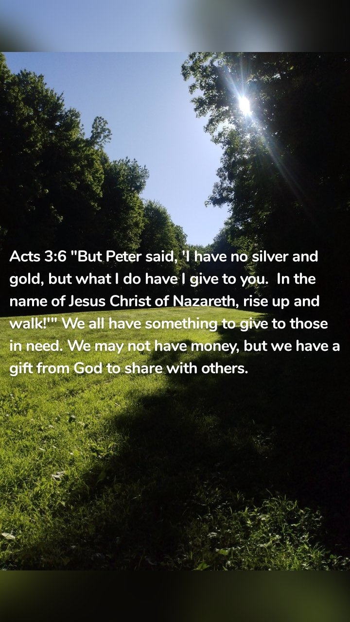 Acts 3:6 "But Peter said, 'I have no silver and gold, but what I do have I give to you.  In the name of Jesus Christ of Nazareth, rise up and walk!'" We all have something to give to those in need. We may not have money, but we have a gift from God to share with others. 