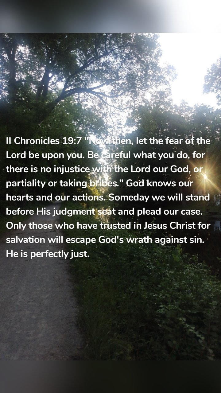 II Chronicles 19:7 "Now then, let the fear of the Lord be upon you. Be careful what you do, for there is no injustice with the Lord our God, or partiality or taking bribes." God knows our hearts and our actions. Someday we will stand before His judgment seat and plead our case. Only those who have trusted in Jesus Christ for salvation will escape God's wrath against sin. He is perfectly just. 