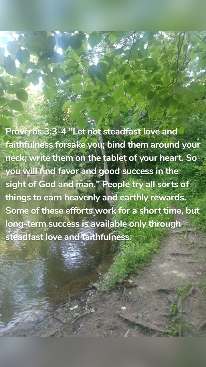Proverbs 3:3-4 "Let not steadfast love and faithfulness forsake you; bind them around your neck; write them on the tablet of your heart. So you will find favor and good success in the sight of God and man." People try all sorts of things to earn heavenly and earthly rewards. Some of these efforts work for a short time, but long-term success is available only through steadfast love and faithfulness. 