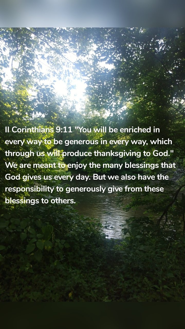 II Corinthians 9:11 "You will be enriched in every way to be generous in every way, which through us will produce thanksgiving to God." We are meant to enjoy the many blessings that God gives us every day. But we also have the responsibility to generously give from these blessings to others. 