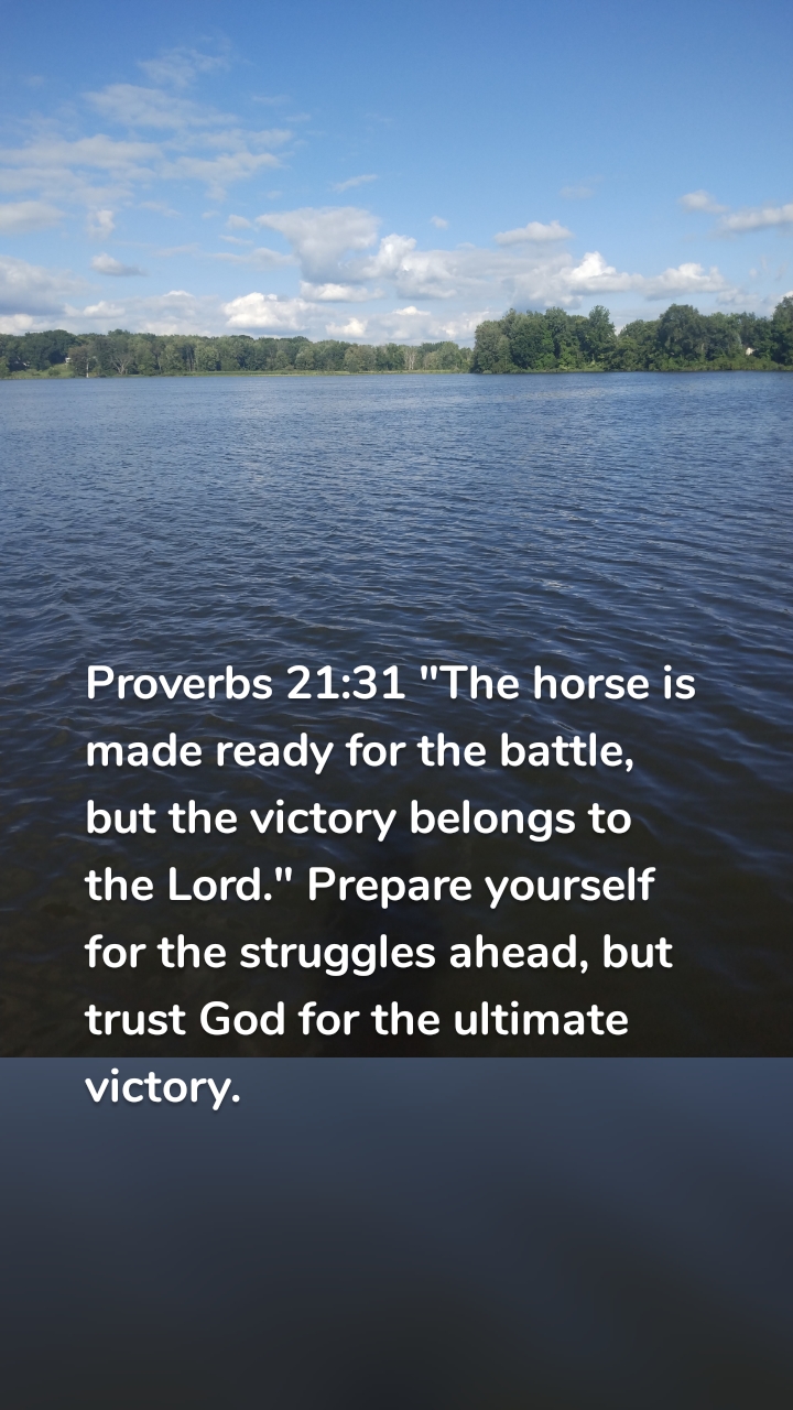 Proverbs 21:31 "The horse is made ready for the battle, but the victory belongs to the Lord." Prepare yourself for the struggles ahead, but trust God for the ultimate victory.